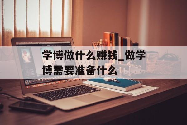 学博做什么赚钱_做学博需要准备什么 学博做什么赚钱_做学博需要准备什么