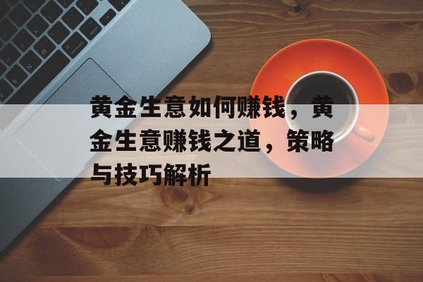 黄金生意如何赚钱,黄金生意赚钱之道,策略与技巧解析 黄金生意如何赚钱,黄金生意赚钱之道,策略与技巧解析