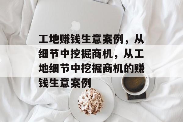 工地赚钱生意案例,从细节中挖掘商机,从工地细节中挖掘商机的赚钱生意案例 工地赚钱生意案例,从细节中挖掘商机,从工地细节中挖掘商机的赚钱生意案例