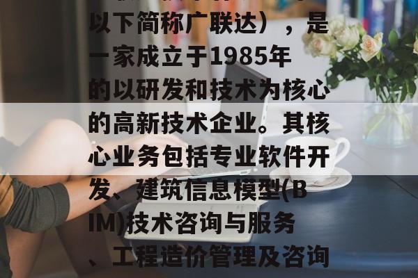 广联达技术有限公司(以下简称广联达),是一家成立于1985年的以研发和技术为核心的高新技术企业。其核心业务包括专业软件开发、建筑信息模型(BIM)技术咨询与服务、工程造价管理及咨询服务等。 广联达技术有限公司(以下简称广联达),是一家成立于1985年的以研发和技术为核心的高新技术企业。其核心业务包括专业软件开发、建筑信息模型(BIM)技术咨询与服务、工程造价管理及咨询服务等。