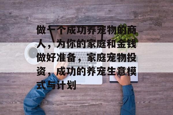 做一个成功养宠物的商人，为你的家庭和金钱做好准备，家庭宠物投资，成功的养宠生意模式与计划