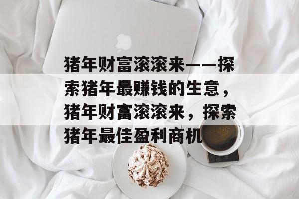 猪年财富滚滚来——探索猪年最赚钱的生意,猪年财富滚滚来,探索猪年最佳盈利商机 猪年财富滚滚来——探索猪年最赚钱的生意,猪年财富滚滚来,探索猪年最佳盈利商机