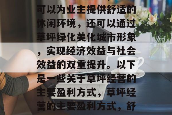 草坪经营是一项多元化、多样化的行业,不仅可以为业主提供舒适的休闲环境,还可以通过草坪绿化美化城市形象,实现经济效益与社会效益的双重提升。以下是一些关于草坪经营的主要盈利方式,草坪经营的主要盈利方式,舒适环境和城市形象的塑造 草坪经营是一项多元化、多样化的行业,不仅可以为业主提供舒适的休闲环境,还可以通过草坪绿化美化城市形象,实现经济效益与社会效益的双重提升。以下是一些关于草坪经营的主要盈利方式,草坪经营的主要盈利方式,舒适环境和城市形象的塑造