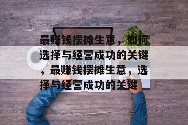最赚钱摆摊生意，如何选择与经营成功的关键，最赚钱摆摊生意，选择与经营成功的关键