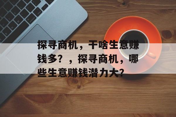 探寻商机,干啥生意赚钱多?,探寻商机,哪些生意赚钱潜力大? 探寻商机,干啥生意赚钱多?,探寻商机,哪些生意赚钱潜力大?