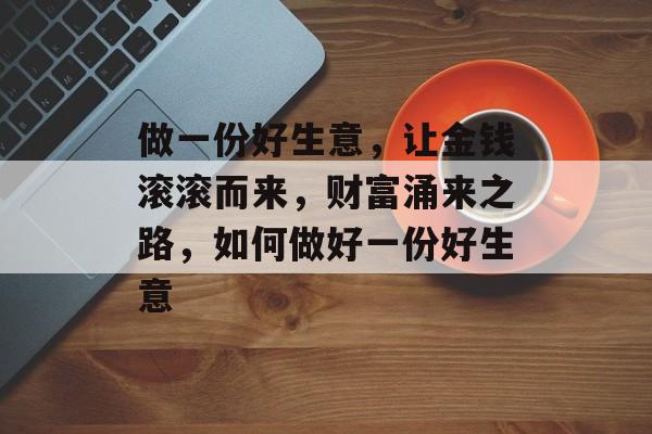 做一份好生意,让金钱滚滚而来,财富涌来之路,如何做好一份好生意 做一份好生意,让金钱滚滚而来,财富涌来之路,如何做好一份好生意