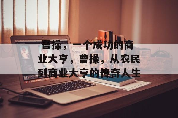 曹操,一个成功的商业大亨,曹操,从农民到商业大亨的传奇人生  曹操,一个成功的商业大亨,曹操,从农民到商业大亨的传奇人生