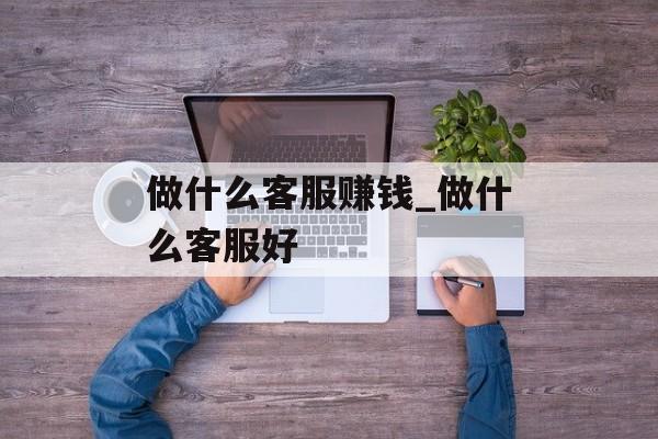 做什么客服赚钱_做什么客服好 做什么客服赚钱_做什么客服好
