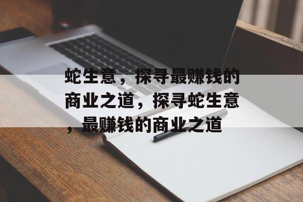 蛇生意,探寻最赚钱的商业之道,探寻蛇生意,最赚钱的商业之道 蛇生意,探寻最赚钱的商业之道,探寻蛇生意,最赚钱的商业之道