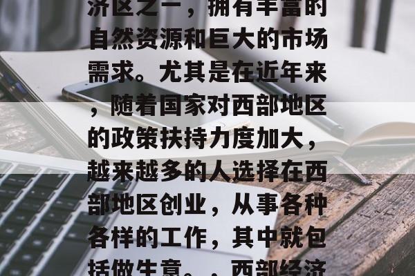 西部作为中国的四大经济区之一,拥有丰富的自然资源和巨大的市场需求。尤其是在近年来,随着国家对西部地区的政策扶持力度加大,越来越多的人选择在西部地区创业,从事各种各样的工作,其中就包括做生意。,西部经济发展,机遇与挑战并存 西部作为中国的四大经济区之一,拥有丰富的自然资源和巨大的市场需求。尤其是在近年来,随着国家对西部地区的政策扶持力度加大,越来越多的人选择在西部地区创业,从事各种各样的工作,其中就包括做生意。,西部经济发展,机遇与挑战并存