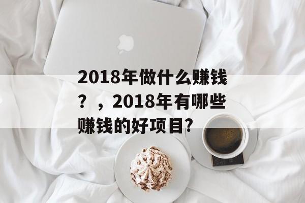 2018年做什么赚钱?,2018年有哪些赚钱的好项目? 2018年做什么赚钱?,2018年有哪些赚钱的好项目?