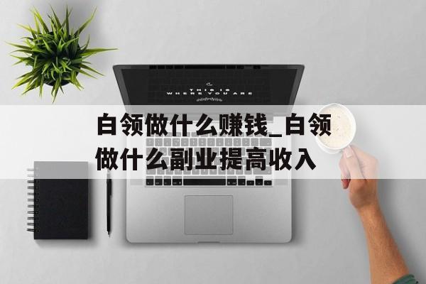 白领做什么赚钱_白领做什么副业提高收入
