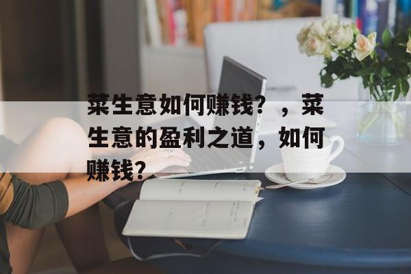 菜生意如何赚钱？，菜生意的盈利之道，如何赚钱？