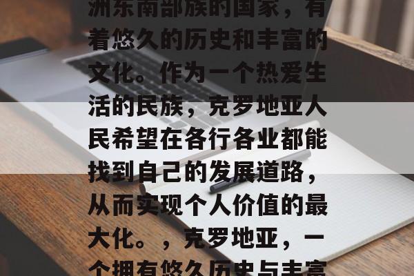 克罗地亚，这个位于欧洲东南部族的国家，有着悠久的历史和丰富的文化。作为一个热爱生活的民族，克罗地亚人民希望在各行各业都能找到自己的发展道路，从而实现个人价值的最大化。，克罗地亚，一个拥有悠久历史与丰富文化的民族