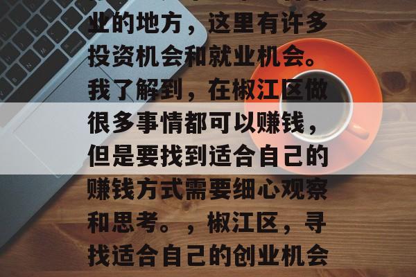 椒江区是个非常适合创业的地方,这里有许多投资机会和就业机会。我了解到,在椒江区做很多事情都可以赚钱,但是要找到适合自己的赚钱方式需要细心观察和思考。,椒江区,寻找适合自己的创业机会与就业机会 椒江区是个非常适合创业的地方,这里有许多投资机会和就业机会。我了解到,在椒江区做很多事情都可以赚钱,但是要找到适合自己的赚钱方式需要细心观察和思考。,椒江区,寻找适合自己的创业机会与就业机会