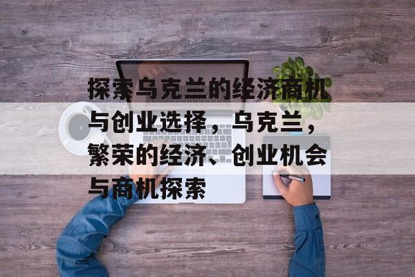 探索乌克兰的经济商机与创业选择,乌克兰,繁荣的经济、创业机会与商机探索 探索乌克兰的经济商机与创业选择,乌克兰,繁荣的经济、创业机会与商机探索