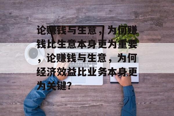 论赚钱与生意,为何赚钱比生意本身更为重要,论赚钱与生意,为何经济效益比业务本身更为关键? 论赚钱与生意,为何赚钱比生意本身更为重要,论赚钱与生意,为何经济效益比业务本身更为关键?