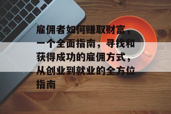 雇佣者如何赚取财富,一个全面指南,寻找和获得成功的雇佣方式,从创业到就业的全方位指南 雇佣者如何赚取财富,一个全面指南,寻找和获得成功的雇佣方式,从创业到就业的全方位指南