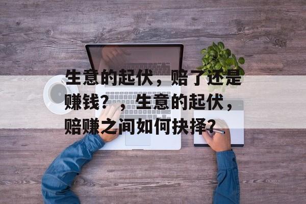 生意的起伏,赔了还是赚钱?,生意的起伏,赔赚之间如何抉择? 生意的起伏,赔了还是赚钱?,生意的起伏,赔赚之间如何抉择?