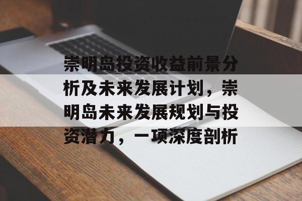 崇明岛投资收益前景分析及未来发展计划,崇明岛未来发展规划与投资潜力,一项深度剖析 崇明岛投资收益前景分析及未来发展计划,崇明岛未来发展规划与投资潜力,一项深度剖析