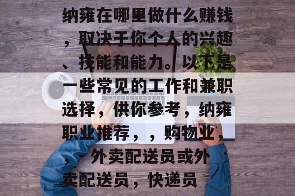 纳雍在哪里做什么赚钱,取决于你个人的兴趣、技能和能力。以下是一些常见的工作和兼职选择,供你参考,纳雍职业推荐,,购物业,,- 外卖配送员或外卖配送员,快递员 纳雍在哪里做什么赚钱,取决于你个人的兴趣、技能和能力。以下是一些常见的工作和兼职选择,供你参考,纳雍职业推荐,,购物业,,- 外卖配送员或外卖配送员,快递员