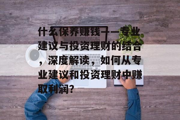 什么保养赚钱——专业建议与投资理财的结合，深度解读，如何从专业建议和投资理财中赚取利润？