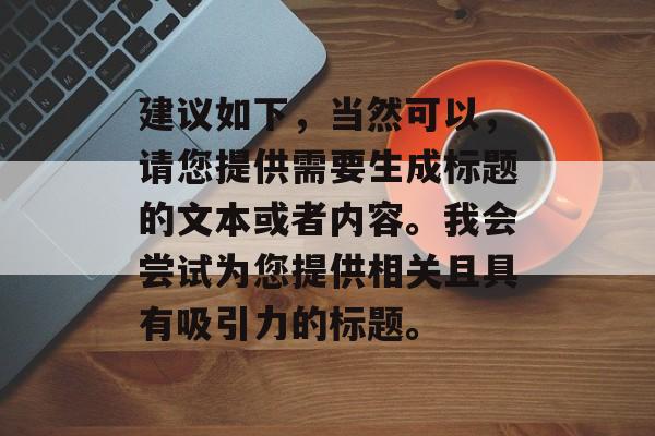 建议如下,当然可以,请您提供需要生成标题的文本或者内容。我会尝试为您提供相关且具有吸引力的标题。 建议如下,当然可以,请您提供需要生成标题的文本或者内容。我会尝试为您提供相关且具有吸引力的标题。