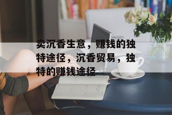 卖沉香生意,赚钱的独特途径,沉香贸易,独特的赚钱途径 卖沉香生意,赚钱的独特途径,沉香贸易,独特的赚钱途径