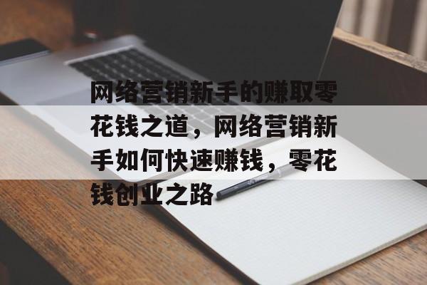 网络营销新手的赚取零花钱之道,网络营销新手如何快速赚钱,零花钱创业之路 网络营销新手的赚取零花钱之道,网络营销新手如何快速赚钱,零花钱创业之路