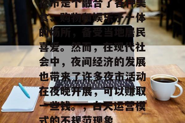 夜市是个融合了各种美食、购物和娱乐于一体的场所，备受当地居民喜爱。然而，在现代社会中，夜间经济的发展也带来了许多夜市活动在夜晚开展，可以赚取一些钱。，白天运营模式的不规范现象