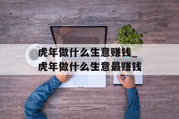 虎年做什么生意赚钱_虎年做什么生意最赚钱