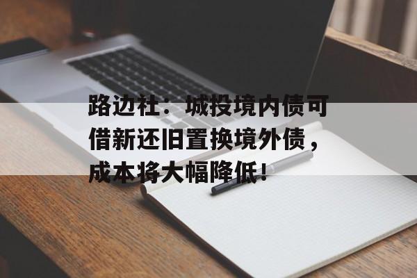 路边社：城投境内债可借新还旧置换境外债，成本将大幅降低！