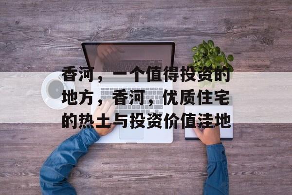 香河，一个值得投资的地方，香河，优质住宅的热土与投资价值洼地