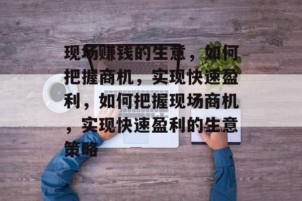 现场赚钱的生意，如何把握商机，实现快速盈利，如何把握现场商机，实现快速盈利的生意策略