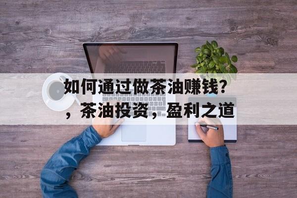 如何通过做茶油赚钱？，茶油投资，盈利之道