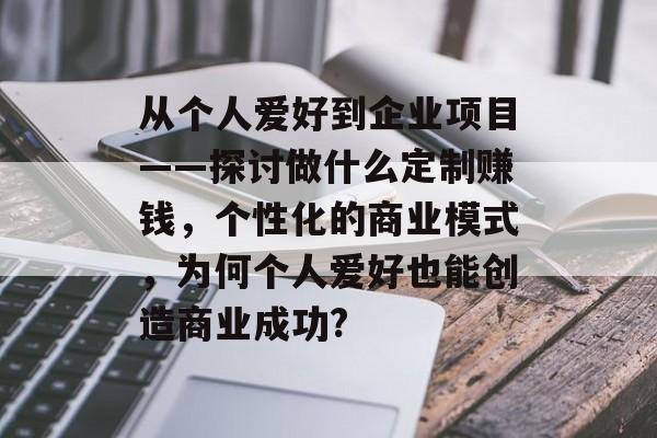 从个人爱好到企业项目——探讨做什么定制赚钱,个性化的商业模式,为何个人爱好也能创造商业成功? 从个人爱好到企业项目——探讨做什么定制赚钱,个性化的商业模式,为何个人爱好也能创造商业成功?