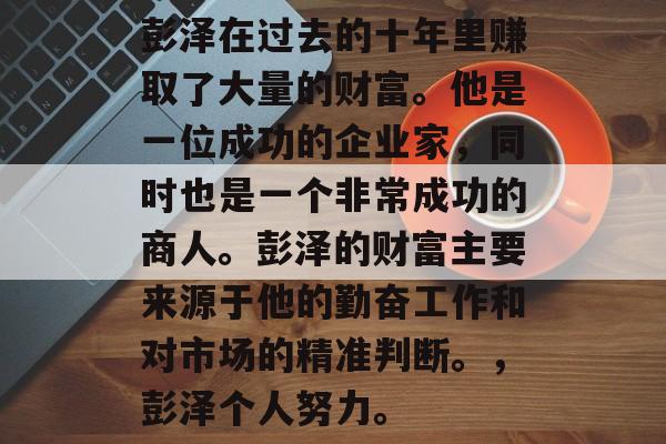 彭泽在过去的十年里赚取了大量的财富。他是一位成功的企业家,同时也是一个非常成功的商人。彭泽的财富主要来源于他的勤奋工作和对市场的精准判断。,彭泽个人努力。 彭泽在过去的十年里赚取了大量的财富。他是一位成功的企业家,同时也是一个非常成功的商人。彭泽的财富主要来源于他的勤奋工作和对市场的精准判断。,彭泽个人努力。