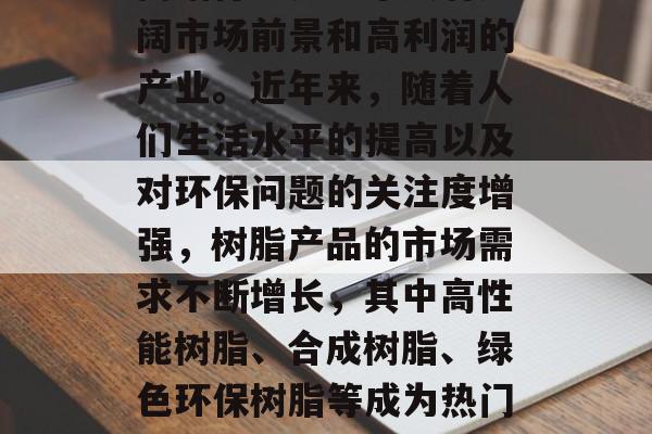 树脂行业是一个具有广阔市场前景和高利润的产业。近年来,随着人们生活水平的提高以及对环保问题的关注度增强,树脂产品的市场需求不断增长,其中高性能树脂、合成树脂、绿色环保树脂等成为热门投资领域。 树脂行业是一个具有广阔市场前景和高利润的产业。近年来,随着人们生活水平的提高以及对环保问题的关注度增强,树脂产品的市场需求不断增长,其中高性能树脂、合成树脂、绿色环保树脂等成为热门投资领域。