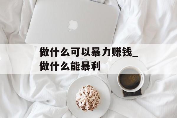 做什么可以暴力赚钱_做什么能暴利 做什么可以暴力赚钱_做什么能暴利