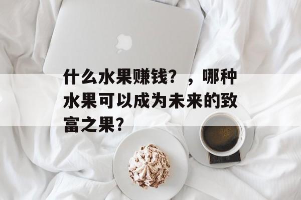 什么水果赚钱?,哪种水果可以成为未来的致富之果? 什么水果赚钱?,哪种水果可以成为未来的致富之果?