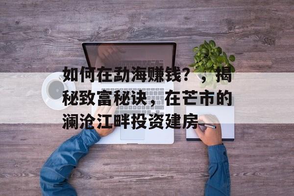 如何在勐海赚钱?,揭秘致富秘诀,在芒市的澜沧江畔投资建房 如何在勐海赚钱?,揭秘致富秘诀,在芒市的澜沧江畔投资建房