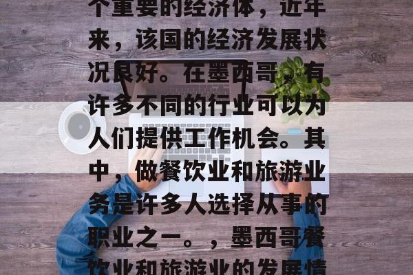 墨西哥作为南美洲的一个重要的经济体,近年来,该国的经济发展状况良好。在墨西哥,有许多不同的行业可以为人们提供工作机会。其中,做餐饮业和旅游业务是许多人选择从事的职业之一。,墨西哥餐饮业和旅游业的发展情况 墨西哥作为南美洲的一个重要的经济体,近年来,该国的经济发展状况良好。在墨西哥,有许多不同的行业可以为人们提供工作机会。其中,做餐饮业和旅游业务是许多人选择从事的职业之一。,墨西哥餐饮业和旅游业的发展情况