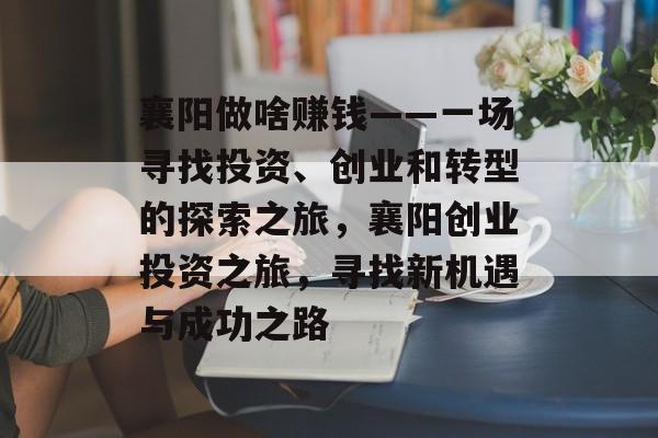 襄阳做啥赚钱——一场寻找投资、创业和转型的探索之旅,襄阳创业投资之旅,寻找新机遇与成功之路 襄阳做啥赚钱——一场寻找投资、创业和转型的探索之旅,襄阳创业投资之旅,寻找新机遇与成功之路