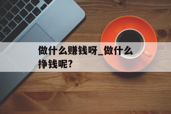 做什么赚钱呀_做什么挣钱呢? 做什么赚钱呀_做什么挣钱呢?