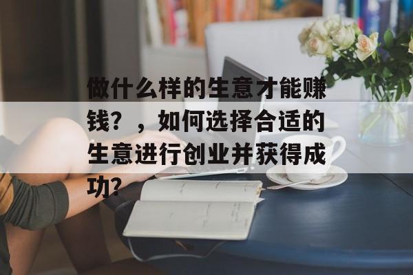 做什么样的生意才能赚钱?,如何选择合适的生意进行创业并获得成功? 做什么样的生意才能赚钱?,如何选择合适的生意进行创业并获得成功?