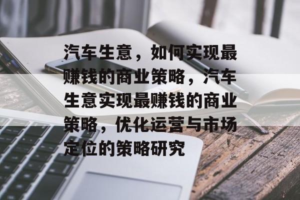 汽车生意,如何实现最赚钱的商业策略,汽车生意实现最赚钱的商业策略,优化运营与市场定位的策略研究 汽车生意,如何实现最赚钱的商业策略,汽车生意实现最赚钱的商业策略,优化运营与市场定位的策略研究