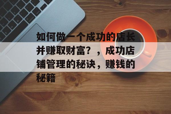 如何做一个成功的店长并赚取财富?,成功店铺管理的秘诀,赚钱的秘籍 如何做一个成功的店长并赚取财富?,成功店铺管理的秘诀,赚钱的秘籍
