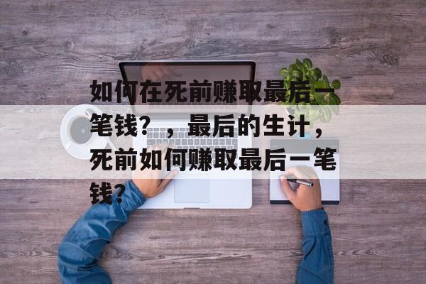 如何在死前赚取最后一笔钱？，最后的生计，死前如何赚取最后一笔钱？