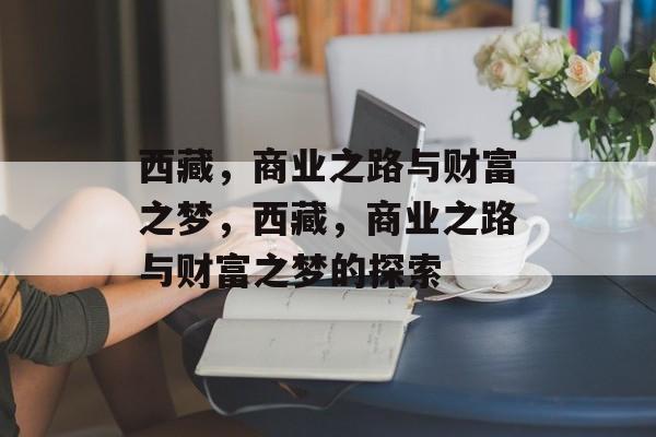 西藏,商业之路与财富之梦,西藏,商业之路与财富之梦的探索 西藏,商业之路与财富之梦,西藏,商业之路与财富之梦的探索