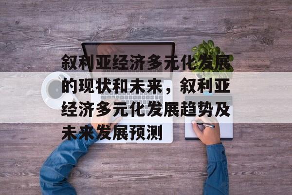 叙利亚经济多元化发展的现状和未来,叙利亚经济多元化发展趋势及未来发展预测 叙利亚经济多元化发展的现状和未来,叙利亚经济多元化发展趋势及未来发展预测